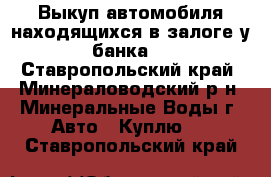 Выкуп автомобиля находящихся в залоге у банка. - Ставропольский край, Минераловодский р-н, Минеральные Воды г. Авто » Куплю   . Ставропольский край